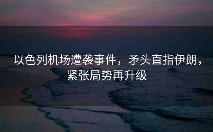 以色列機(jī)場遭襲事件，矛頭直指伊朗，緊張局勢再升級