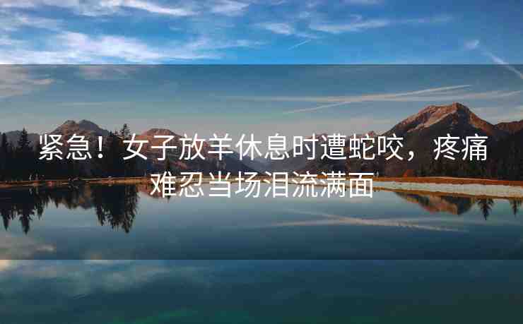 緊急！女子放羊休息時遭蛇咬，疼痛難忍當場淚流滿面