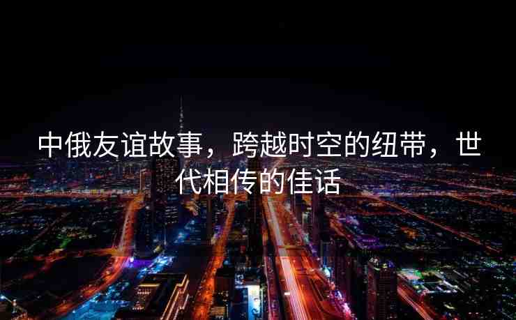 中俄友誼故事，跨越時(shí)空的紐帶，世代相傳的佳話