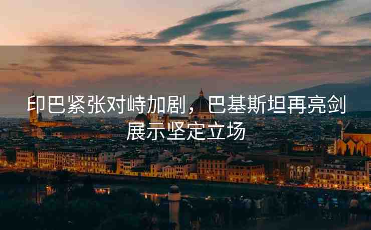 印巴緊張對峙加劇，巴基斯坦再亮劍展示堅(jiān)定立場