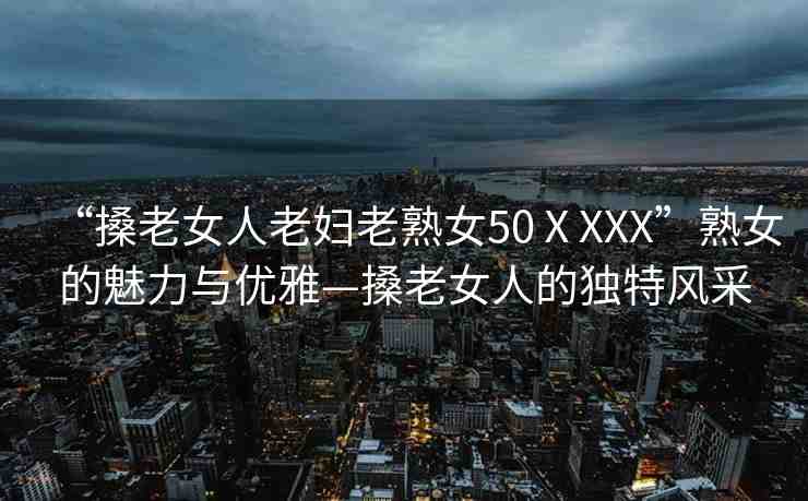 “搡老女人老婦老熟女50ⅩXXX”熟女的魅力與優(yōu)雅—搡老女人的獨(dú)特風(fēng)采