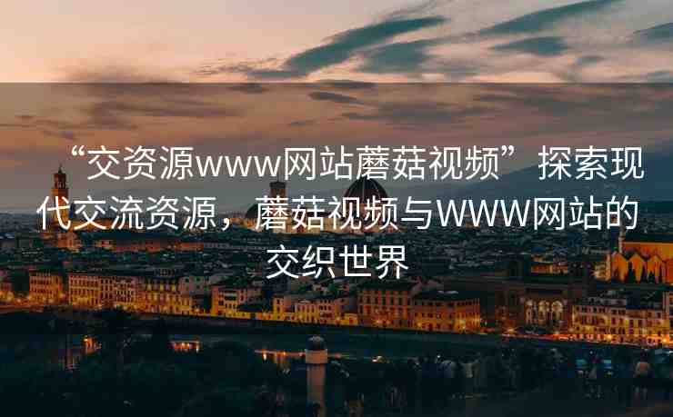 “交資源www網(wǎng)站蘑菇視頻”探索現(xiàn)代交流資源，蘑菇視頻與WWW網(wǎng)站的交織世界