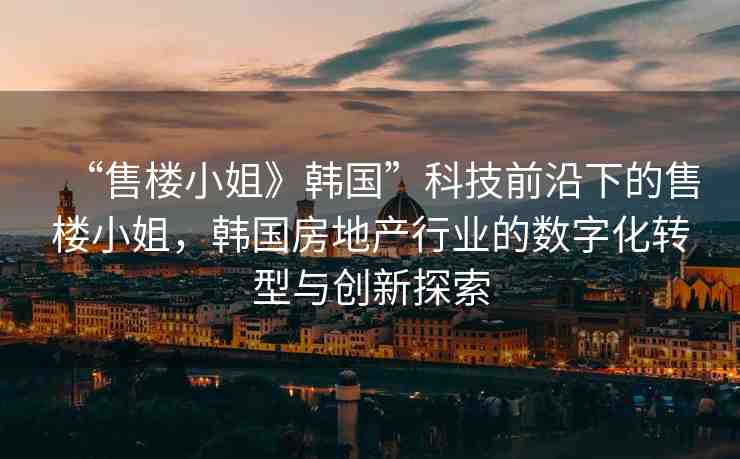 “售樓小姐》韓國(guó)”科技前沿下的售樓小姐，韓國(guó)房地產(chǎn)行業(yè)的數(shù)字化轉(zhuǎn)型與創(chuàng)新探索
