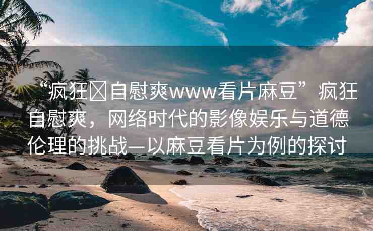 “瘋狂?自慰爽www看片麻豆”瘋狂自慰爽，網(wǎng)絡(luò)時(shí)代的影像娛樂(lè)與道德倫理的挑戰(zhàn)—以麻豆看片為例的探討