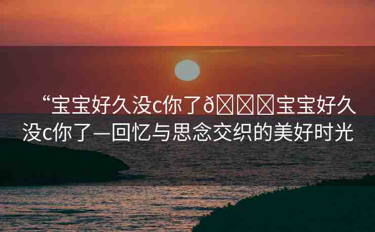 “寶寶好久沒c你了??寶寶好久沒c你了—回憶與思念交織的美好時(shí)光
