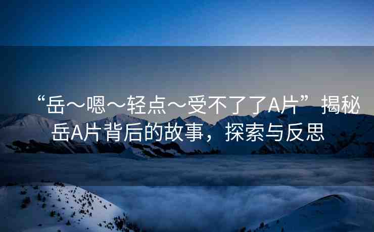 “岳～嗯～輕點(diǎn)～受不了了A片”揭秘岳A片背后的故事，探索與反思