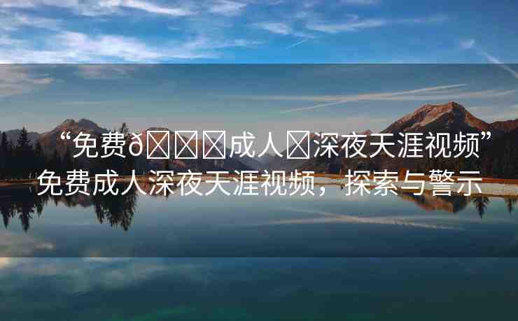 “免費??成人?深夜天涯視頻”免費成人深夜天涯視頻，探索與警示