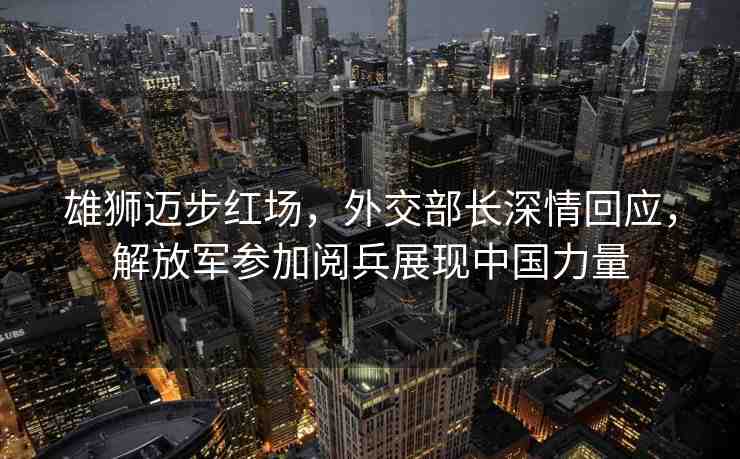 雄獅邁步紅場，外交部長深情回應(yīng)，解放軍參加閱兵展現(xiàn)中國力量
