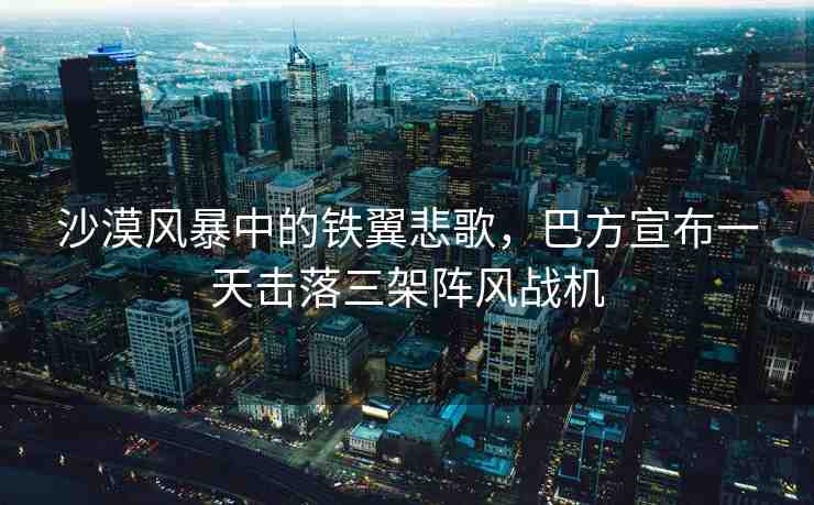 沙漠風(fēng)暴中的鐵翼悲歌，巴方宣布一天擊落三架陣風(fēng)戰(zhàn)機(jī)