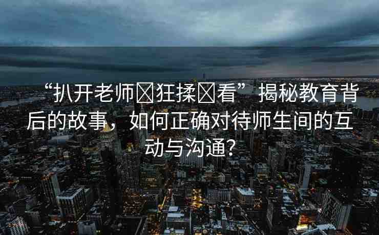 “扒開老師?狂揉?看”揭秘教育背后的故事，如何正確對待師生間的互動與溝通？