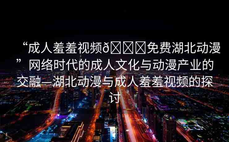 “成人羞羞視頻??免費(fèi)湖北動(dòng)漫”網(wǎng)絡(luò)時(shí)代的成人文化與動(dòng)漫產(chǎn)業(yè)的交融—湖北動(dòng)漫與成人羞羞視頻的探討