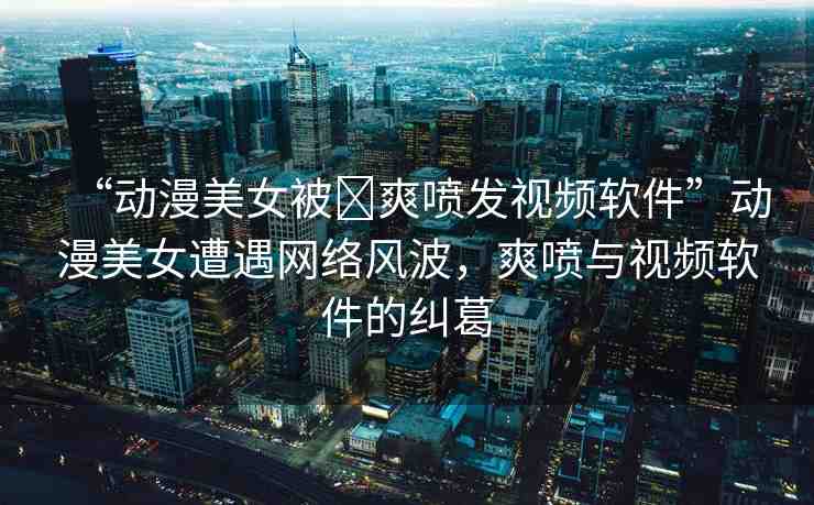 “動(dòng)漫美女被?爽噴發(fā)視頻軟件”動(dòng)漫美女遭遇網(wǎng)絡(luò)風(fēng)波，爽噴與視頻軟件的糾葛