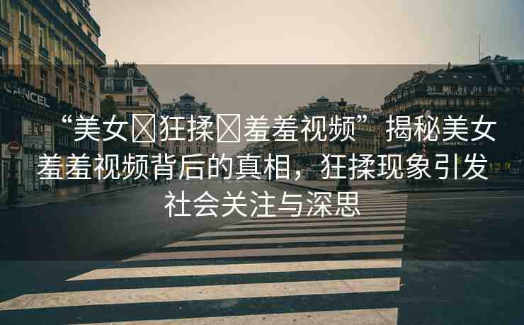 “美女?狂揉?羞羞視頻”揭秘美女羞羞視頻背后的真相，狂揉現(xiàn)象引發(fā)社會(huì)關(guān)注與深思