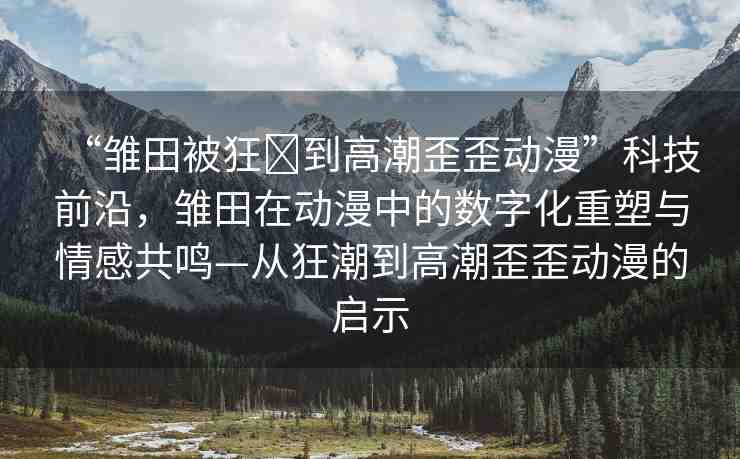 “雛田被狂?到高潮歪歪動漫”科技前沿，雛田在動漫中的數(shù)字化重塑與情感共鳴—從狂潮到高潮歪歪動漫的啟示