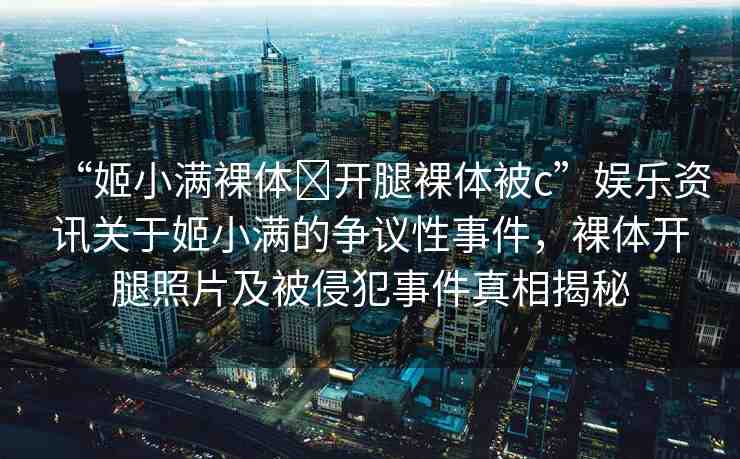 “姬小滿裸體?開腿裸體被c”娛樂資訊關(guān)于姬小滿的爭議性事件，裸體開腿照片及被侵犯事件真相揭秘