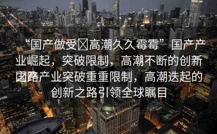 “國(guó)產(chǎn)做受?高潮久久霉霉”國(guó)產(chǎn)產(chǎn)業(yè)崛起，突破限制，高潮不斷的創(chuàng)新之路
國(guó)產(chǎn)產(chǎn)業(yè)突破重重限制，高潮迭起的創(chuàng)新之路引領(lǐng)全球矚目