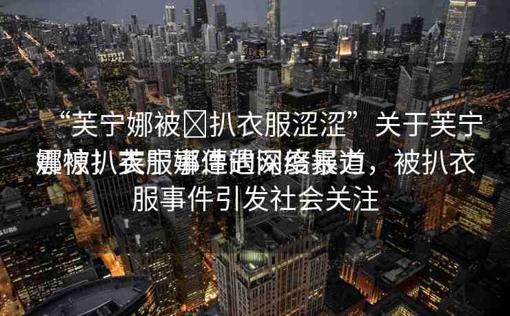 “芙寧娜被?扒衣服澀澀”關(guān)于芙寧娜被扒衣服事件的深度報道
震驚！芙寧娜遭遇網(wǎng)絡(luò)暴力，被扒衣服事件引發(fā)社會關(guān)注
