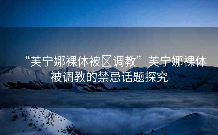 “芙寧娜裸體被?調(diào)教”芙寧娜裸體被調(diào)教的禁忌話題探究