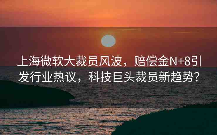 上海微軟大裁員風波，賠償金N+8引發(fā)行業(yè)熱議，科技巨頭裁員新趨勢？