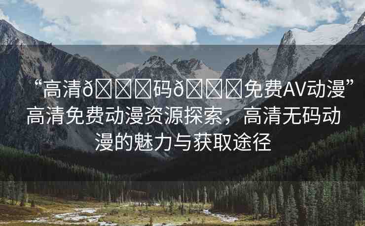 “高清??碼??免費AV動漫”高清免費動漫資源探索，高清無碼動漫的魅力與獲取途徑
