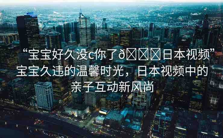 “寶寶好久沒c你了??日本視頻”寶寶久違的溫馨時(shí)光，日本視頻中的親子互動(dòng)新風(fēng)尚