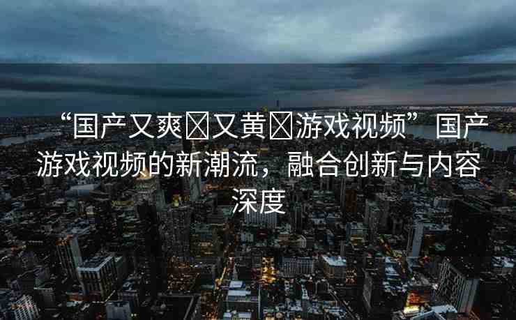 “國產(chǎn)又爽?又黃?游戲視頻”國產(chǎn)游戲視頻的新潮流，融合創(chuàng)新與內(nèi)容深度