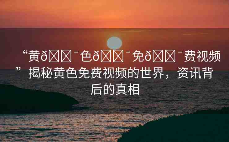 “黃??色??免??費(fèi)視頻”揭秘黃色免費(fèi)視頻的世界，資訊背后的真相