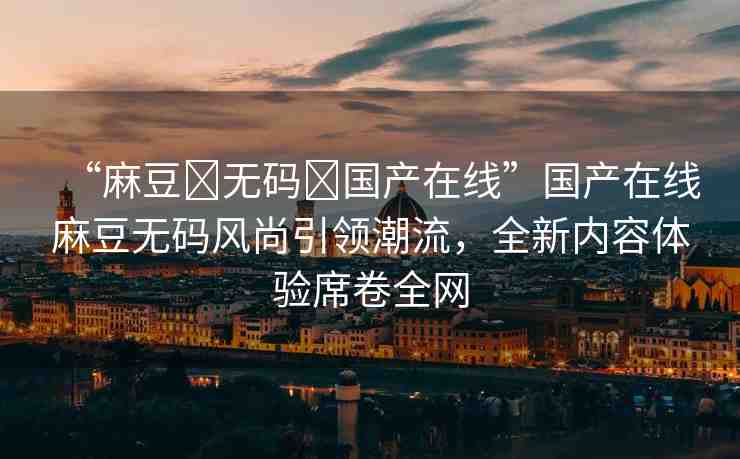 “麻豆?無碼?國產(chǎn)在線”國產(chǎn)在線麻豆無碼風(fēng)尚引領(lǐng)潮流，全新內(nèi)容體驗席卷全網(wǎng)