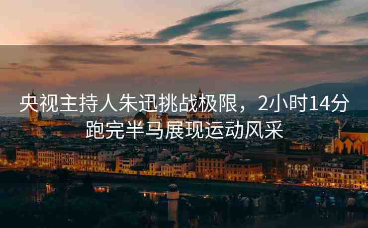 央視主持人朱迅挑戰(zhàn)極限，2小時(shí)14分跑完半馬展現(xiàn)運(yùn)動(dòng)風(fēng)采