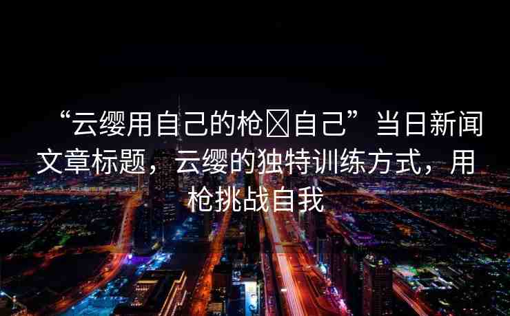 “云纓用自己的槍?自己”當(dāng)日新聞文章標(biāo)題，云纓的獨(dú)特訓(xùn)練方式，用槍挑戰(zhàn)自我