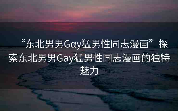 “東北男男Gαy猛男性同志漫畫(huà)”探索東北男男Gay猛男性同志漫畫(huà)的獨(dú)特魅力