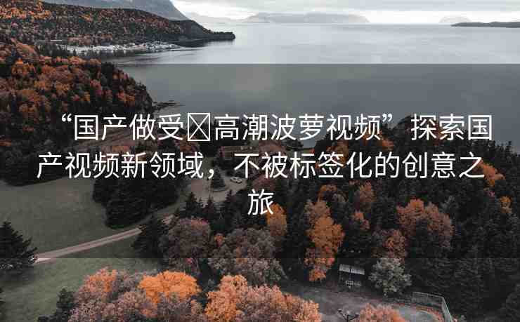 “國產(chǎn)做受?高潮波蘿視頻”探索國產(chǎn)視頻新領(lǐng)域，不被標(biāo)簽化的創(chuàng)意之旅