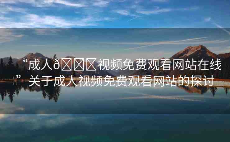 “成人??視頻免費(fèi)觀看網(wǎng)站在線”關(guān)于成人視頻免費(fèi)觀看網(wǎng)站的探討