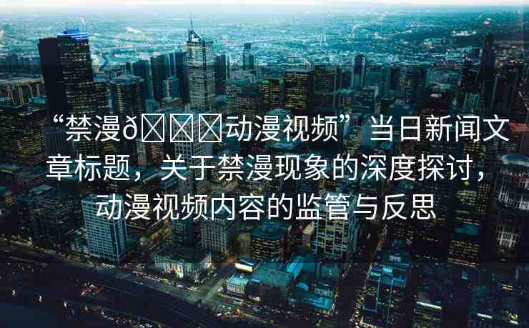 “禁漫??動漫視頻”當日新聞文章標題，關于禁漫現(xiàn)象的深度探討，動漫視頻內容的監(jiān)管與反思