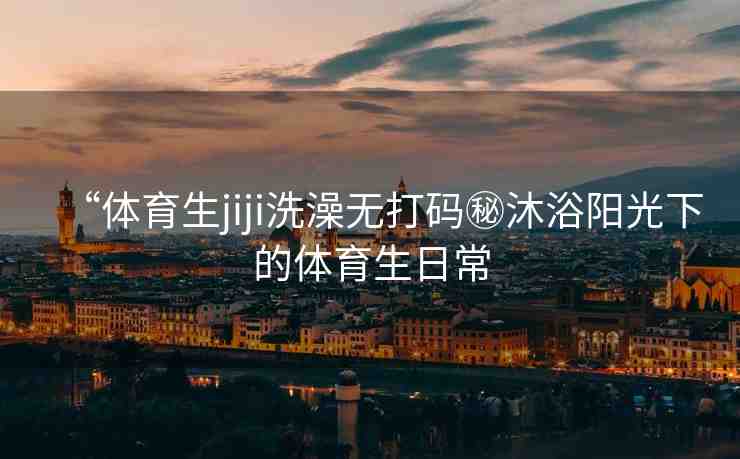 “體育生jiji洗澡無打碼秘沐浴陽光下的體育生日常
