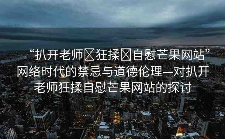 “扒開老師?狂揉?自慰芒果網(wǎng)站”網(wǎng)絡(luò)時代的禁忌與道德倫理—對扒開老師狂揉自慰芒果網(wǎng)站的探討