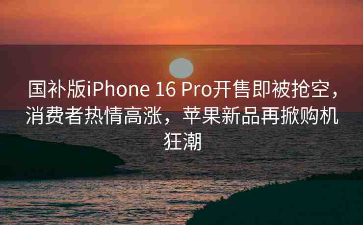 國(guó)補(bǔ)版iPhone 16 Pro開(kāi)售即被搶空，消費(fèi)者熱情高漲，蘋果新品再掀購(gòu)機(jī)狂潮
