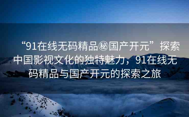 “91在線無(wú)碼精品秘國(guó)產(chǎn)開元”探索中國(guó)影視文化的獨(dú)特魅力，91在線無(wú)碼精品與國(guó)產(chǎn)開元的探索之旅