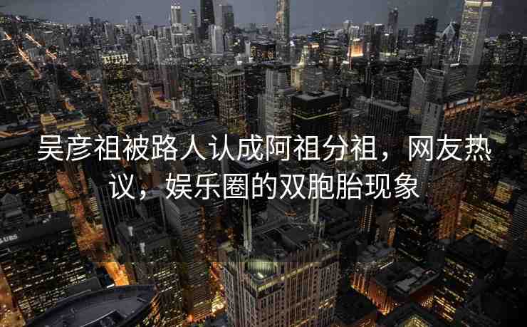 吳彥祖被路人認(rèn)成阿祖分祖，網(wǎng)友熱議，娛樂圈的雙胞胎現(xiàn)象
