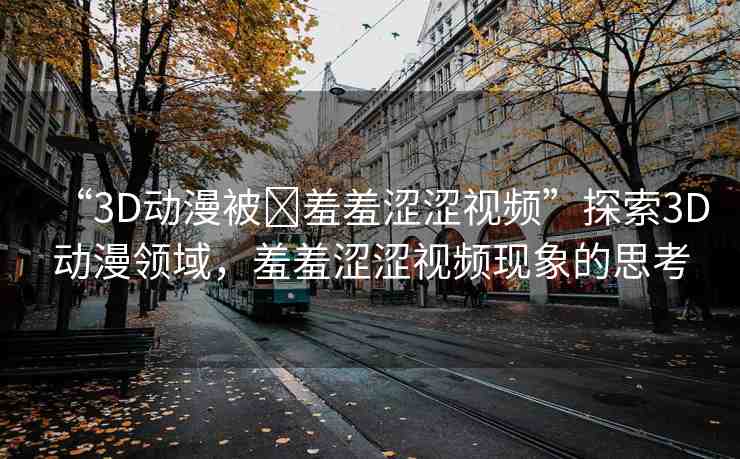 “3D動漫被?羞羞澀澀視頻”探索3D動漫領(lǐng)域，羞羞澀澀視頻現(xiàn)象的思考