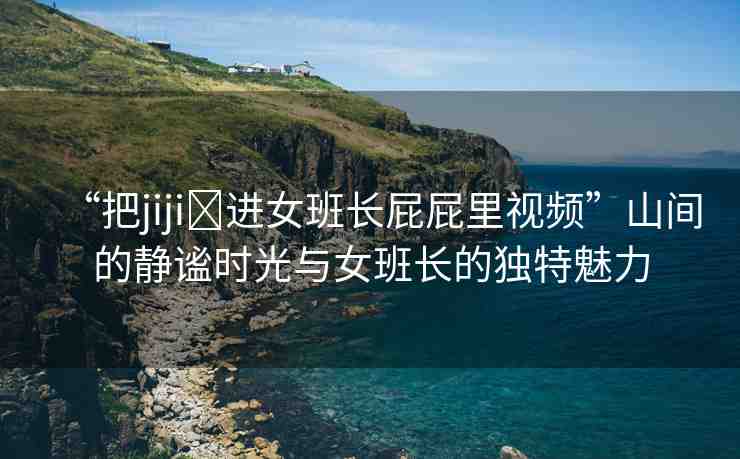 “把jiji?進(jìn)女班長(zhǎng)屁屁里視頻”山間的靜謐時(shí)光與女班長(zhǎng)的獨(dú)特魅力