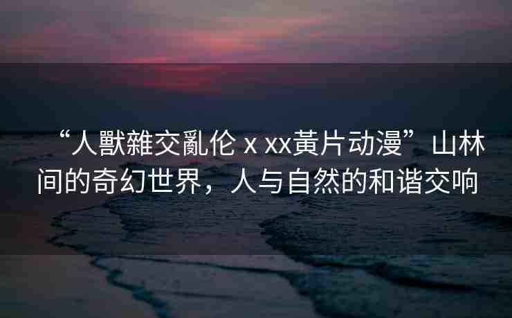 “人獸雜交亂倫ⅹxx黃片動漫”山林間的奇幻世界，人與自然的和諧交響
