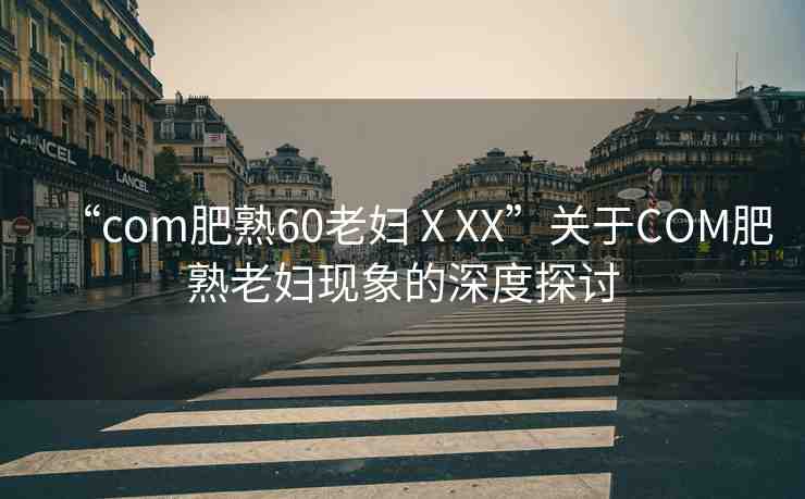 “com肥熟60老婦ⅩXX”關(guān)于COM肥熟老婦現(xiàn)象的深度探討