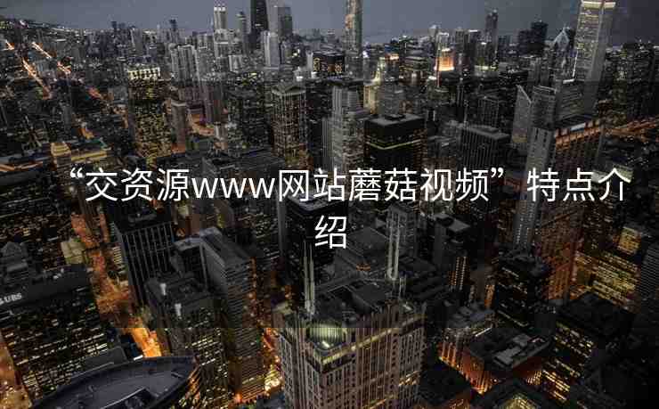 “交資源www網(wǎng)站蘑菇視頻”特點(diǎn)介紹