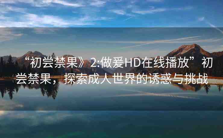 “初嘗禁果》2:做爰HD在線播放”初嘗禁果，探索成人世界的誘惑與挑戰(zhàn)