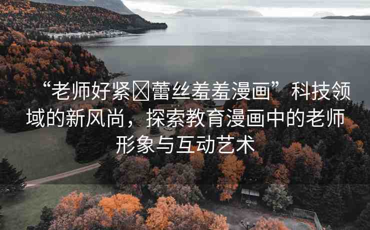 “老師好緊?蕾絲羞羞漫畫”科技領(lǐng)域的新風尚，探索教育漫畫中的老師形象與互動藝術(shù)