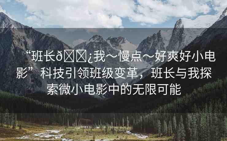 “班長??我～慢點～好爽好小電影”科技引領班級變革，班長與我探索微小電影中的無限可能