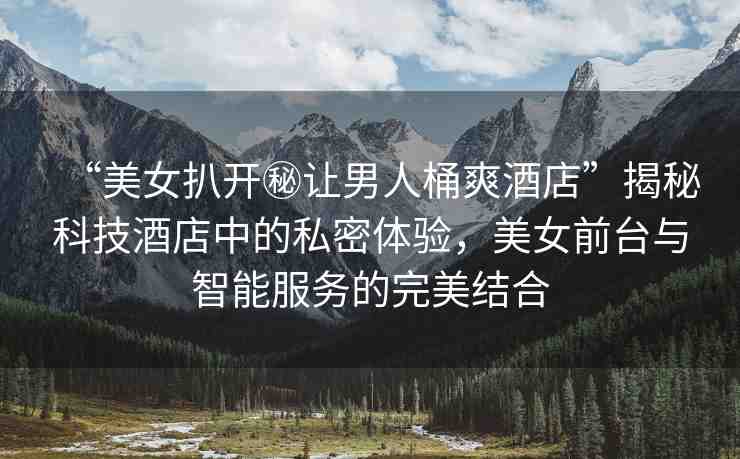 “美女扒開秘讓男人桶爽酒店”揭秘科技酒店中的私密體驗(yàn)，美女前臺與智能服務(wù)的完美結(jié)合
