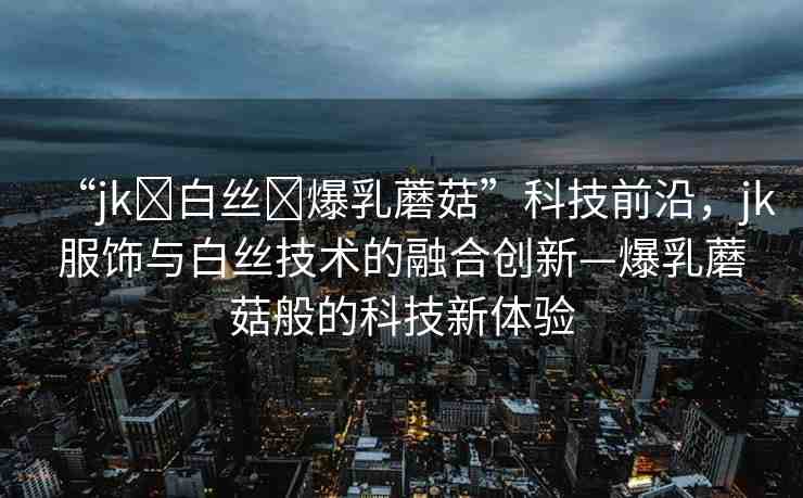 “jk?白絲?爆乳蘑菇”科技前沿，jk服飾與白絲技術(shù)的融合創(chuàng)新—爆乳蘑菇般的科技新體驗(yàn)