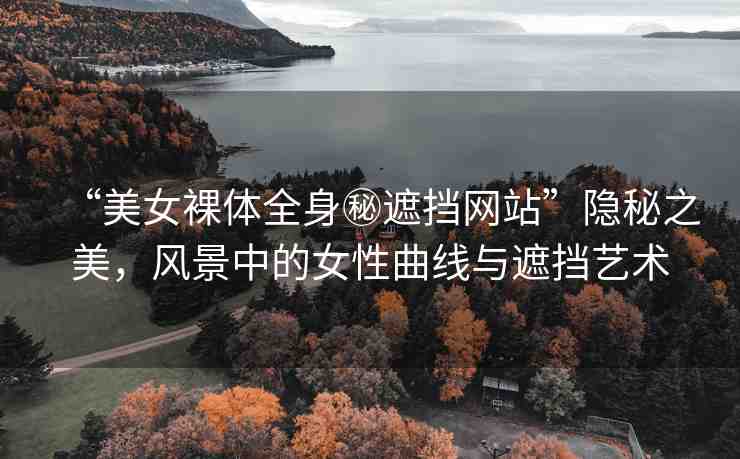 “美女裸體全身秘遮擋網(wǎng)站”隱秘之美，風(fēng)景中的女性曲線與遮擋藝術(shù)